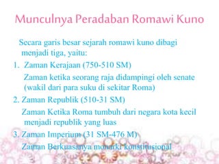MunculnyaPeradaban Romawi Kuno
Secara garis besar sejarah romawi kuno dibagi
menjadi tiga, yaitu:
1. Zaman Kerajaan (750-510 SM)
Zaman ketika seorang raja didampingi oleh senate
(wakil dari para suku di sekitar Roma)
2. Zaman Republik (510-31 SM)
Zaman Ketika Roma tumbuh dari negara kota kecil
menjadi republik yang luas
3. Zaman Imperium (31 SM-476 M)
Zaman Berkuasanya monarki konstitusional
 