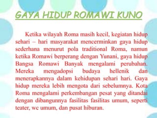 GAYA HIDUP ROMAWI KUNO
Ketika wilayah Roma masih kecil, kegiatan hidup
sehari – hari masyarakat mencerminkan gaya hidup
sederhana menurut pola traditional Roma, namun
ketika Romawi berperang dengan Yunani, gaya hidup
Bangsa Romawi Banyak mengalami perubahan.
Mereka mengadopsi budaya hellenik dan
menerapkannya dalam kehidupan sehari hari. Gaya
hidup mereka lebih mengota dari sebelumnya. Kota
Roma mengalami perkembangan pesat yang ditandai
dengan dibangunnya fasilitas fasilitas umum, seperti
teater, wc umum, dan pusat hiburan.
 