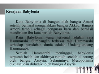 Kerajaan Babylonia
Kota Babylonia di bangun oleh bangsa Amori
setelah berhasil mengalahkan bangsa Akkad. Bangsa
Amori tampil sebagai penguasa baru dan berhasil
mendirikan ibu kota baru di Babylonia.
Raja Babylonia yang terkenal adalah raja
Hammurabi. Sumbangan terbesar raja Hammarabi
terhadap peradaban dunia adalah Undang-undang
Hammarabi.
Setelah Hammarabi meninggal, babylonia
terpecah belah dan akhirnya runtuh setelah di serang
oleh bangsa Assyria. Selanjutnya Mesopotamia
dikuasai dan diduduki oleh bangsa Assyria.
 