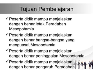 Tujuan Pembelajaran
Peserta didik mampu menjelaskan
dengan benar letak Peradaban
Mesopotamia
Peserta didik mampu menjelaskan
dengan benar bangsa-bangsa yang
menguasai Mesopotamia
Peserta didik mampu menjelaskan
dengan benar peninggalan Mesopotamia
Peserta didik mampu menjelaskan
dengan benar pengaruh Peradaban
 