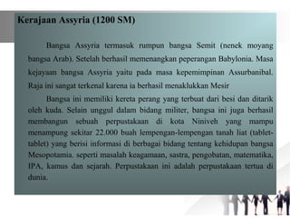 Kerajaan Assyria (1200 SM)
Bangsa Assyria termasuk rumpun bangsa Semit (nenek moyang
bangsa Arab). Setelah berhasil memenangkan peperangan Babylonia. Masa
kejayaan bangsa Assyria yaitu pada masa kepemimpinan Assurbanibal.
Raja ini sangat terkenal karena ia berhasil menaklukkan Mesir
Bangsa ini memiliki kereta perang yang terbuat dari besi dan ditarik
oleh kuda. Selain unggul dalam bidang militer, bangsa ini juga berhasil
membangun sebuah perpustakaan di kota Niniveh yang mampu
menampung sekitar 22.000 buah lempengan-lempengan tanah liat (tablet-
tablet) yang berisi informasi di berbagai bidang tentang kehidupan bangsa
Mesopotamia. seperti masalah keagamaan, sastra, pengobatan, matematika,
IPA, kamus dan sejarah. Perpustakaan ini adalah perpustakaan tertua di
dunia.
 