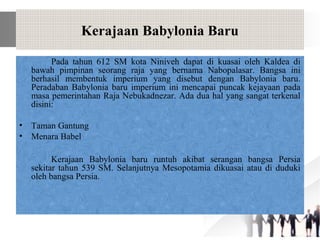 Kerajaan Babylonia Baru
Pada tahun 612 SM kota Niniveh dapat di kuasai oleh Kaldea di
bawah pimpinan seorang raja yang bernama Nabopalasar. Bangsa ini
berhasil membentuk imperium yang disebut dengan Babylonia baru.
Peradaban Babylonia baru imperium ini mencapai puncak kejayaan pada
masa pemerintahan Raja Nebukadnezar. Ada dua hal yang sangat terkenal
disini:
• Taman Gantung
• Menara Babel
Kerajaan Babylonia baru runtuh akibat serangan bangsa Persia
sekitar tahun 539 SM. Selanjutnya Mesopotamia dikuasai atau di duduki
oleh bangsa Persia.
 