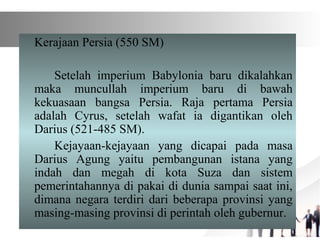 Kerajaan Persia (550 SM)
Setelah imperium Babylonia baru dikalahkan
maka muncullah imperium baru di bawah
kekuasaan bangsa Persia. Raja pertama Persia
adalah Cyrus, setelah wafat ia digantikan oleh
Darius (521-485 SM).
Kejayaan-kejayaan yang dicapai pada masa
Darius Agung yaitu pembangunan istana yang
indah dan megah di kota Suza dan sistem
pemerintahannya di pakai di dunia sampai saat ini,
dimana negara terdiri dari beberapa provinsi yang
masing-masing provinsi di perintah oleh gubernur.
 