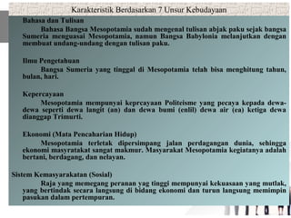 Karakteristik Berdasarkan 7 Unsur Kebudayaan
Bahasa dan Tulisan
Bahasa Bangsa Mesopotamia sudah mengenal tulisan abjak paku sejak bangsa
Sumeria menguasai Mesopotamia, namun Bangsa Babylonia melanjutkan dengan
membuat undang-undang dengan tulisan paku.
Ilmu Pengetahuan
Bangsa Sumeria yang tinggal di Mesopotamia telah bisa menghitung tahun,
bulan, hari.
Kepercayaan
Mesopotamia mempunyai keprcayaan Politeisme yang pecaya kepada dewa-
dewa seperti dewa langit (an) dan dewa bumi (enlil) dewa air (ea) ketiga dewa
dianggap Trimurti.
Ekonomi (Mata Pencaharian Hidup)
Mesopotamia terletak dipersimpang jalan perdagangan dunia, sehingga
ekonomi masyratakat sangat makmur. Masyarakat Mesopotamia kegiatanya adalah
bertani, berdagang, dan nelayan.
Sistem Kemasyarakatan (Sosial)
Raja yang memegang peranan yag tinggi mempunyai kekuasaan yang mutlak,
yang bertindak secara langsung di bidang ekonomi dan turun langsung memimpin
pasukan dalam pertempuran.
 