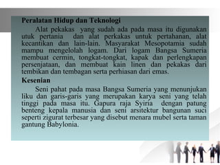 Peralatan Hidup dan Teknologi
Alat pekakas yang sudah ada pada masa itu digunakan
utuk pertania dan alat perkakas untuk pertahanan, alat
kecantikan dan lain-lain. Masyarakat Mesopotamia sudah
mampu mengelolah logam. Dari logam Bangsa Sumeria
membuat cermin, tongkat-tongkat, kapak dan perlengkapan
persenjataan, dan membuat kain linen dan pekakas dari
tembikan dan tembagan serta perhiasan dari emas.
Kesenian
Seni pahat pada masa Bangsa Sumeria yang menunjukan
liku dan garis-garis yang merupakan karya seni yang telah
tinggi pada masa itu. Gapura raja Syiria dengan patung
benteng kepala manusia dan seni arsitektur bangunan suci
seperti zigurat terbesar yang disebut menara mubel serta taman
gantung Babylonia.
 