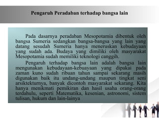 Pada dasarnya peradaban Mesopotamia dibentuk oleh
bangsa Sumeria sedangkan bangsa-bangsa yang lain yang
datang sesudah Sumeria hanya meneruskan kebudayaan
yang sudah ada. Budaya yang dimiliki oleh masyarakat
Mesopotamia sudah memiliki teknologi canggih.
Pengaruh terhadap bangsa lain adalah bangsa lain
mengunakan kebudayaan-kebuayaan yang dipakai pada
zaman kuno sudah ribuan tahun sampai sekarang masih
digunakan baik itu undang-undang maupun tingkat seni
arsiktekturnya, banyak dicontoh masyarakat sekarang. Kita
hanya menikmati pemikiran dan hasil usaha orang-orang
terdahulu, seperti Matematika, kesenian, astronomi, sistem
tulisan, hukum dan lain-lainya
Pengaruh Peradaban terhadap bangsa lain
 