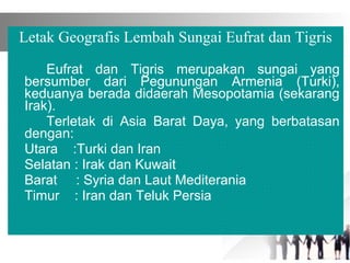 Letak Geografis Lembah Sungai Eufrat dan Tigris
Eufrat dan Tigris merupakan sungai yang
bersumber dari Pegunungan Armenia (Turki),
keduanya berada didaerah Mesopotamia (sekarang
Irak).
Terletak di Asia Barat Daya, yang berbatasan
dengan:
Utara :Turki dan Iran
Selatan : Irak dan Kuwait
Barat : Syria dan Laut Mediterania
Timur : Iran dan Teluk Persia
　　　　
 