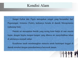 Kondisi Alam
Sungai Eufrat dan Tigris merupakan sungai yang bersumber dari
Pegunungan Armenia (Turki), keduanya berada di daerah Mesopotamia
(sekarang Irak)
Daerah ini merupakan daerah yang sering kena banjir di saat musim
hujan, dengan begitu lumpur-lumpur yang dibawa air menyebabkan lahan
di sekitarnya menjadi subur.
Kesuburan tanah mendatangkan manusia untuk bertempat tinggal di
daerah tersebut dengan pencahariannya bercocok tanam.
 