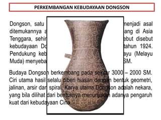 Dongson, satu wilayah di Indocina (Vietnam), menjadi asal
ditemukannya alat-alat perunggu yang berkembang di Asia
Tenggara, sehingga kebudayaan perunggu tersebut disebut
kebudayaan Dongson. Ditemukan oleh Payot tahun 1924.
Pendukung kebudayaan ini adalah Deutro Melayu (Melayu
Muda) menyebar ke Indonesia sekitar 2000 - 500 SM.
PERKEMBANGAN KEBUDAYAAN DONGSON
Budaya Dongson berkembang pada sekitar 3000 – 2000 SM.
Ciri utama hasil selalu diberi hiasan dengan bentuk geometri,
jalinan, arsir dan spiral. Karya utama Dongson adalah nekara,
yang bila dilihat dari bentuknya menunjukan adanya pengaruh
kuat dari kebudayaan Cina.
 