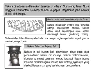 Nekara di Indonesia ditemukan tersebar di wilayah Sumatera, Jawa, Nusa
tenggara, kalimantan, sulawesi sampai ke papua. Ragamnya jenis nekara
di teliti oleh Heger.
Nekara merupakan symbol kuat terhadap
adanya kepercayaan spiritual, karena
dibuat untuk kepentingan ritual, seperti
memanggil hujan, genderang perang,
pengiring upaca kematian.
Gambar perahu, detail hiasan Nekara Ngoc Lu, Tonkin
Nekara ini asli buatan Bali, diperkirakan dibuat pada abad
pertama tarikh masehi. Ciri khasnya, melebar melebihi nekara,
diantara ke empat pegangan nekara terdapat hiasan topeng
manusia melambangkan konsep Bali tentang jagat raya yang
disebut Nawasanga, yang berhubungan dengan dewa.
Nekara Bulan dari Pejeng, Bali
Simbol-simbol dalam hiasannya berkaitan erat dengan kegiatan pertanian seperti gambar
matahari, sungai, katak.
 