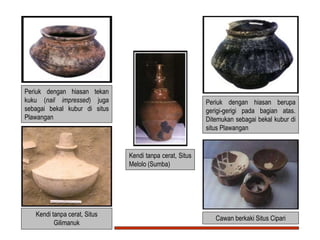 Periuk dengan hiasan tekan
kuku (nail impressed) juga
sebagai bekal kubur di situs
Plawangan
Periuk dengan hiasan berupa
gerigi-gerigi pada bagian atas.
Ditemukan sebagai bekal kubur di
situs Plawangan
Cawan berkaki Situs Cipari
Kendi tanpa cerat, Situs
Gilimanuk
Kendi tanpa cerat, Situs
Melolo (Sumba)
 