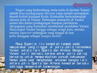 Negeri yang berkembang mula-mula di daratan Yunani
adalah kota perdagangan Mycena yang semula merupakan
daerah koloni kerajaan Kreta. Kemudian berkembanglah
ratusan polis di Yunani. Hubungan antarpolis di Yunani
antara lain dalam perdagangan maupun pertukaran
ide/gagasan yang kemudian membentuk peradaban Yunani.
Masyarakat Yunani bangga sebagai warga kota, mereka
merasa Superior sedangkan yang tinggal di luar
polis dianggap sebagai bangsa barbar.
Rasa Super i or i t u kemudi an t ampak pada
masyar akat yang t i nggal di pol i s-pol i s t er kemuka
Yunani ant ar a l ai n Spar t a dan At hena. Bangsa
Yunani sul i t ber sat u kar ena ant ar pol i s sal i ng
ber sai ng unt uk memper ebut kan puncak kekuasaan.
Namun pada saat menghadapi ancaman bangsa l ai n
ant ar a pol i s Spar t a dan At hena kemudi an ber sat u
sehi ngga memper ol eh kemenangan.
 