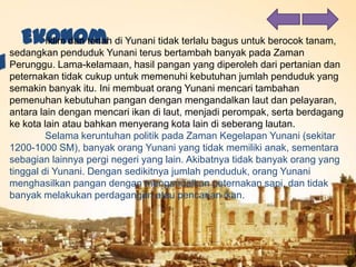 Iklim dan tanah di Yunani tidak terlalu bagus untuk berocok tanam,
sedangkan penduduk Yunani terus bertambah banyak pada Zaman
Perunggu. Lama-kelamaan, hasil pangan yang diperoleh dari pertanian dan
peternakan tidak cukup untuk memenuhi kebutuhan jumlah penduduk yang
semakin banyak itu. Ini membuat orang Yunani mencari tambahan
pemenuhan kebutuhan pangan dengan mengandalkan laut dan pelayaran,
antara lain dengan mencari ikan di laut, menjadi perompak, serta berdagang
ke kota lain atau bahkan menyerang kota lain di seberang lautan.
Selama keruntuhan politik pada Zaman Kegelapan Yunani (sekitar
1200-1000 SM), banyak orang Yunani yang tidak memiliki anak, sementara
sebagian lainnya pergi negeri yang lain. Akibatnya tidak banyak orang yang
tinggal di Yunani. Dengan sedikitnya jumlah penduduk, orang Yunani
menghasilkan pangan dengan mengandalkan peternakan sapi, dan tidak
banyak melakukan perdagangan atau pencarian ikan.
 