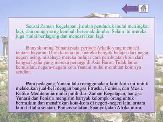 Seusai Zaman Kegelapan, jumlah penduduk mulai meningkat
lagi, dan orang-orang kembali beternak domba. Selain itu mereka
juga mulai berdagang dan mencari ikan lagi.
Banyak orang Yunani pada periode Arkaik yang menjadi
tentara bayaran. Oleh karena itu, mereka banyak belajar dari negar-
negeri asing, misalnya mereka belajar cara pembuatan koin dari
bangsa Lydia yang mereka perangi di Asia Barat. Tidak lama
kemudian, negara-negara kota Yunani mulai membuat koinnya
sendiri.
Para pedagang Yunani lalu menggunakan koin-koin ini untuk
melakukan jual-beli dengan bangsa Etruska, Fenisia, dan Mesir.
Ketika Mediterania mulai pulih dari Zaman Kegelapan, bangsa
Yunani dan Fenisia mengirim banyak kelompk orang untuk
bermukim dan mendirikan kota-kota di negeri-negeri lain, antara
lain di Italia selatan, Prancis selatan, Spanyol, dan Afrika utara.
 