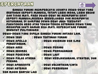 Bangsa Yunani mempercayai adanya dewa-dewi yang
bertubuh seperti manusia, tetapi lebih indah, lebih besar
dan tidak mati. Para dewa-dewi ini mempunyai sifat
seperti manusia,mereka berkeluarga dan mempunyai
keturunan. Di samping dewa-dewi juga terdapat
paratokoh hero atau tokoh-tokoh setengah dewa yang
meskipun sakti namun bisa mati. Kepercayaan Yunani
bersifat politheisme
Dewa-dewa yang dipuja bangsa Yunani antara lain.
 Dewa Zeus : Dewa tertinggi Yunani
 Dewa Apollo : Dewa kesenian dan ilmu
pengetahuan.
 Dewa Ares : Dewa perang
 Dewa Hermes : Dewa perdagangan
 Dewa Poseidon : Dewa laut
 Dewa Palas Athena : Dewi kebijaksanaan, strategi, dan
perang.
 Dewi Aphrodite : Dewi kecantikan/cinta
 Dewi Artemis : Dewi perburuan
Dan masih banyak lagi
 