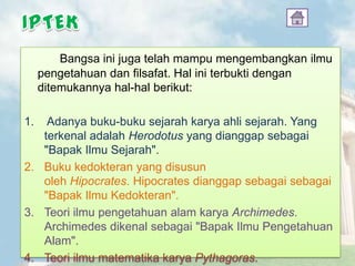 Bangsa ini juga telah mampu mengembangkan ilmu
pengetahuan dan filsafat. Hal ini terbukti dengan
ditemukannya hal-hal berikut:
1. Adanya buku-buku sejarah karya ahli sejarah. Yang
terkenal adalah Herodotus yang dianggap sebagai
"Bapak Ilmu Sejarah".
2. Buku kedokteran yang disusun
oleh Hipocrates. Hipocrates dianggap sebagai sebagai
"Bapak Ilmu Kedokteran".
3. Teori ilmu pengetahuan alam karya Archimedes.
Archimedes dikenal sebagai "Bapak Ilmu Pengetahuan
Alam".
4. Teori ilmu matematika karya Pythagoras.
 