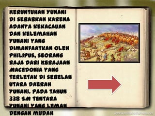 Keruntuhan Yunani
di sebabkan karena
adanya kekacauan
dan kelemahan
Yunani yang
dimanfaatkan oleh
Philipus, seorang
raja dari Kerajaan
Macedonia yang
terletak di sebelah
utara daerah
Yunani. Pada tahun
338 SM tentara
Yunani yang lemah
dengan mudah
 