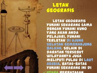 Letak
Geografis
Letak geografis
Yunani sekarang sama
dengan Yunani kuno
yang akan Anda
pelajari. Yunani
terletak di Ujung
Selatan Semenanjung
Balkan. Selain di
daratan tersebut
wilayahnya juga
meliputi pulau di Laut
Aegeia. Batas-batas
Yunani sekarang ini di
 