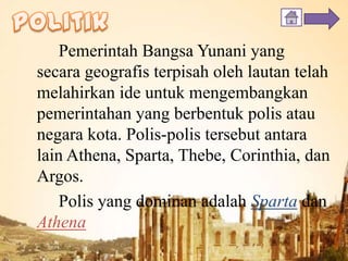 Pemerintah Bangsa Yunani yang
secara geografis terpisah oleh lautan telah
melahirkan ide untuk mengembangkan
pemerintahan yang berbentuk polis atau
negara kota. Polis-polis tersebut antara
lain Athena, Sparta, Thebe, Corinthia, dan
Argos.
Polis yang dominan adalah Sparta dan
Athena
 