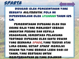 Sparta
Didasari oleh pemerintahan yang
bergaya militeristik. Pola ini
diperkenalkan oleh Lycurgus tahun 625
SM.
Pemerintahan dipegang oleh dua
orang raja yang menjabat sebagai
angkatan perang dan kepala
keagamaan, sementara pelaksana
tertinggi dipegang oleh suatu dewan
yang bernama Ephor, yang terdiri atas
lima orang. Setiap Ephor memiliki
dewan tua yang berusia lebih dari 60
tahun, yang bertugas untuk
mempersiapkan UU yang diajukan
 