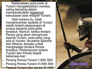 Keberadaan polis-polis di
Yunani mengakibatkan mereka
saling bersaing dalam
memperebutkan hegemoni
kekuasaan atas wilayah Yunani.
Oleh karena itu, tidak
mengherankan apabila di Yunani
selalu terjadi peperangan di
antara sesama polis-polis
tersebut. Namun, ketika tentara
Persia yang akan menginvasi
daerah Yunani, polis-polis yang
ada di Yunani, terutama Spartha
dan Athena, bersatu untuk
menghadapi tentara Persia
tersebut. Pertempuran antara
Yunani dan Persia terjadi
beberapa kali :
- Perang Persia-Yunani I (492 SM)
- Perang Persia-Yunani II (490 SM)
- Perang Yunani dan persia III (480
 