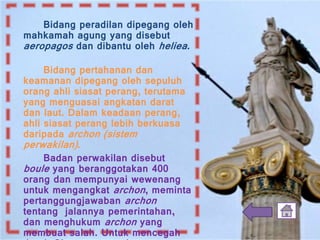 Bidang peradilan dipegang oleh
mahkamah agung yang disebut
aeropagos dan dibantu oleh heliea.
Bidang pertahanan dan
keamanan dipegang oleh sepuluh
orang ahli siasat perang, terutama
yang menguasai angkatan darat
dan laut. Dalam keadaan perang,
ahli siasat perang lebih berkuasa
daripada archon (sistem
perwakilan).
Badan perwakilan disebut
boule yang beranggotakan 400
orang dan mempunyai wewenang
untuk mengangkat archon, meminta
pertanggungjawaban archon
tentang jalannya pemerintahan,
dan menghukum archon yang
membuat salah. Untuk mencegah
 