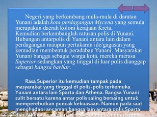 Negeri yang berkembang mula-mula di daratan
Yunani adalah kota perdagangan Mycena yang semula
merupakan daerah koloni kerajaan Kreta.
Kemudian berkembanglah ratusan polis di Yunani.
Hubungan antarpolis di Yunani antara lain dalam
perdagangan maupun pertukaran ide/gagasan yang
kemudian membentuk peradaban Yunani. Masyarakat
Yunani bangga sebagai warga kota, mereka merasa
Superior sedangkan yang tinggal di luar polis dianggap
sebagai bangsa barbar.
Rasa Superior itu kemudian tampak pada
masyarakat yang tinggal di polis-polis terkemuka
Yunani antara lain Sparta dan Athena. Bangsa Yunani
sulit bersatu karena antar polis saling bersaing untuk
memperebutkan puncak kekuasaan. Namun pada saat
menghadapi ancaman bangsa lain antara polis Sparta
dan Athena kemudian bersatu sehingga memperoleh
 