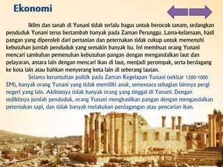 Iklim dan tanah di Yunani tidak terlalu bagus untuk berocok tanam, sedangkan
penduduk Yunani terus bertambah banyak pada Zaman Perunggu. Lama-kelamaan, hasil
pangan yang diperoleh dari pertanian dan peternakan tidak cukup untuk memenuhi
kebutuhan jumlah penduduk yang semakin banyak itu. Ini membuat orang Yunani
mencari tambahan pemenuhan kebutuhan pangan dengan mengandalkan laut dan
pelayaran, antara lain dengan mencari ikan di laut, menjadi perompak, serta berdagang
ke kota lain atau bahkan menyerang kota lain di seberang lautan.
Selama keruntuhan politik pada Zaman Kegelapan Yunani (sekitar 1200-1000
SM), banyak orang Yunani yang tidak memiliki anak, sementara sebagian lainnya pergi
negeri yang lain. Akibatnya tidak banyak orang yang tinggal di Yunani. Dengan
sedikitnya jumlah penduduk, orang Yunani menghasilkan pangan dengan mengandalkan
peternakan sapi, dan tidak banyak melakukan perdagangan atau pencarian ikan.
 