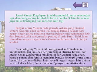 Seusai Zaman Kegelapan, jumlah penduduk mulai meningkat
lagi, dan orang-orang kembali beternak domba. Selain itu mereka
juga mulai berdagang dan mencari ikan lagi.
Banyak orang Yunani pada periode Arkaik yang menjadi
tentara bayaran. Oleh karena itu, mereka banyak belajar dari
negar-negeri asing, misalnya mereka belajar cara pembuatan koin
dari bangsa Lydia yang mereka perangi di Asia Barat. Tidak lama
kemudian, negara-negara kota Yunani mulai membuat koinnya
sendiri.
Para pedagang Yunani lalu menggunakan koin-koin ini
untuk melakukan jual-beli dengan bangsa Etruska, Fenisia, dan
Mesir. Ketika Mediterania mulai pulih dari Zaman Kegelapan,
bangsa Yunani dan Fenisia mengirim banyak kelompk orang untuk
bermukim dan mendirikan kota-kota di negeri-negeri lain, antara
lain di Italia selatan, Prancis selatan, Spanyol, dan Afrika utara.
 