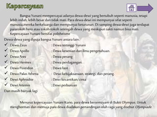 Bangsa Yunani mempercayai adanya dewa-dewi yang bertubuh seperti manusia, tetapi
lebih indah, lebih besar dan tidak mati. Para dewa-dewi ini mempunyai sifat seperti
manusia,mereka berkeluarga dan mempunyai keturunan. Di samping dewa-dewi juga terdapat
paratokoh hero atau tokoh-tokoh setengah dewa yang meskipun sakti namun bisa mati.
Kepercayaan Yunani bersifat politheisme
Dewa-dewa yang dipuja bangsa Yunani antara lain.
 Dewa Zeus : Dewa tertinggi Yunani
 Dewa Apollo : Dewa kesenian dan ilmu pengetahuan.
 Dewa Ares : Dewa perang
 Dewa Hermes : Dewa perdagangan
 Dewa Poseidon : Dewa laut
 Dewa Palas Athena : Dewi kebijaksanaan, strategi, dan perang.
 Dewi Aphrodite : Dewi kecantikan/cinta
 Dewi Artemis : Dewi perburuan
Dan masihbanyak lagi
Menurut kepercayaan Yunani Kuno, para dewa bersemayam di Bukit Olympus. Untuk
menghormati dan memuja para dewa diadakan pertandingan olah ragayang disebut Olympiade.
 