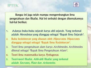 Bangsa ini juga telah mampu mengembangkan ilmu
pengetahuan dan filsafat. Hal ini terbukti dengan ditemukannya
hal-hal berikut:
1. Adanya buku-buku sejarah karya ahli sejarah. Yang terkenal
adalah Herodotus yang dianggap sebagai "Bapak Ilmu Sejarah".
2. Buku kedokteran yang disusun oleh Hipocrates. Hipocrates
dianggap sebagai sebagai "Bapak Ilmu Kedokteran".
3. Teori ilmu pengetahuan alam karya Archimedes. Archimedes
dikenal sebagai "Bapak Ilmu Pengetahuan Alam".
4. Teori ilmu matematika karya Pythagoras.
5. Teori-teori filsafat. Ahli-ahli filsafat yang terkenal
adalah Socrates, Plato dan Aristoteles.
 