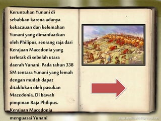 Keruntuhan Yunani di
sebabkan karena adanya
kekacauan dan kelemahan
Yunani yang dimanfaatkan
oleh Philipus, seorang raja dari
Kerajaan Macedonia yang
terletak di sebelah utara
daerah Yunani. Pada tahun 338
SM tentara Yunani yang lemah
dengan mudah dapat
ditaklukan oleh pasukan
Macedonia. Di bawah
pimpinan Raja Philipus.
Kerajaan Macedonia
menguasai Yunani
 