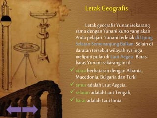 LetakGeografis
LetakgeografisYunani sekarang
samadenganYunani kunoyangakan
Anda pelajari.YunaniterletakdiUjung
SelatanSemenanjungBalkan.Selain di
daratantersebutwilayahnya juga
meliputipulaudi LautAegeia.Batas-
batasYunanisekarangini di
utara berbatasandengan Albania,
Macedonia,Bulgariadan Turki
timuradalah LautAegeia,
selatanadalah LautTengah,
baratadalah LautIonia.
 