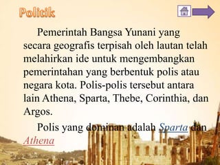 Pemerintah Bangsa Yunani yang
secara geografis terpisah oleh lautan telah
melahirkan ide untuk mengembangkan
pemerintahan yang berbentuk polis atau
negara kota. Polis-polis tersebut antara
lain Athena, Sparta, Thebe, Corinthia, dan
Argos.
Polis yang dominan adalah Sparta dan
Athena
 