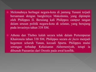  Melemahnya berbagai negara-kota di jantung Yunani terjadi
bersamaan dengan bangkitnya Makedonia, yang dipimpin
oleh Philippos II. Berulang kali Philippos campur tangan
dalam urusan politik negara-kota di selatan, yang berujung
pada invasinya tahun 338 SM.
 Athena dan Thebes kalah secara telak dalam Pertempuran
Khaironeia tahun 338 SM, Philippos secara de facto menjadi
hegemon seluruh Yunan, kecuali Sparta. Philippos mulai
serangan terhadap Kekaisaran Akhemeniyah, tetapi ia
dibunuh Pausanias dari Orestis pada awal konflik.
 