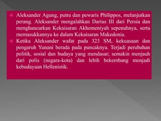  Aleksander Agung, putra dan pewaris Philippos, melanjutkan
perang. Aleksander mengalahkan Darius III dari Persia dan
menghancurkan Kekaisaran Akhemeniyah sepenuhnya, serta
memasukkannya ke dalam Kekaisaran Makedonia.
 Ketika Aleksander wafat pada 323 SM, kekuasaan dan
pengaruh Yunani berada pada puncaknya. Terjadi perubahan
politik, sosial dan budaya yang mendasar; semakin menjauh
dari polis (negara-kota) dan lebih bekembang menjadi
kebudayaan Hellenistik.
 