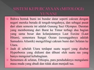  Bahwa bentuk bumi ini bundar datar seperti cakram dengan
negeri mereka berada di tengah-tengahnya, dan sebagai pusat
dari alam semesta ini adalah Gunung Suci Olympus. Daratan
yang membentang dari Barat ke Timur terbagi dua bagian
yang sama besar dan kelanjutannya Laut Euxine (Laut
Hitam), sementara Sungai Ocean (sesungguhnya adalah
Samudera Atlantik) mengelilingi cakram bumi dari Selatan ke
Utara.
 Jauh di sebelah Utara terdapat suatu negeri yang disebut
Hyperborea yang didiami dan dihuni oleh suatu ras yang
hanya mengenal kebahagiaan.
 Sementara di selatan, Ethiopia, para penduduknya mengalami
masa muda yang abadi dan tidak akan menjadi tua.
 