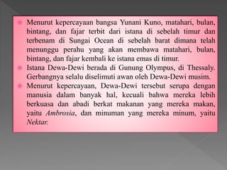 Menurut kepercayaan bangsa Yunani Kuno, matahari, bulan,
bintang, dan fajar terbit dari istana di sebelah timur dan
terbenam di Sungai Ocean di sebelah barat dimana telah
menunggu perahu yang akan membawa matahari, bulan,
bintang, dan fajar kembali ke istana emas di timur.
 Istana Dewa-Dewi berada di Gunung Olympus, di Thessaly.
Gerbangnya selalu diselimuti awan oleh Dewa-Dewi musim.
 Menurut kepercayaan, Dewa-Dewi tersebut serupa dengan
manusia dalam banyak hal, kecuali bahwa mereka lebih
berkuasa dan abadi berkat makanan yang mereka makan,
yaitu Ambrosia, dan minuman yang mereka minum, yaitu
Nektar.
 