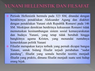  Periode Hellenistik bermula pada 323 SM, ditandai dengan
berakhirnya penaklukan Aleksander Agung dan diakhiri
dengan penaklukan Yunani oleh Republik Romawi pada 146
SM. Meskipun demikian berdirinya kekuasaan Romawi tidak
memutuskan kesinambungan sistem sosial kemasyarakatan
dan budaya Yunani, yang tetap tidak berubah hingga
bangkitnya agama Kristen, yang menandai runtuhnya
kemerdekaan politik Yunani
 Filsafat merupakan karya terbaik yang pernah dicapai bangsa
Yunani, untuk bidang filsafat terjadi perubahan “sudut
pandang”, filsafat yang semula bersifat teoritis menjadi
filsafat yang praktis, dimana filsafat menjadi suatu seni hidup
orang bijak.
 