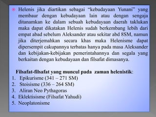 Helenis jika diartikan sebagai “kebudayaan Yunani” yang
membaur dengan kebudayaan lain atau dengan sengaja
ditanamkan ke dalam sebuah kebudayaan daerah taklukan
maka dapat dikatakan Helenis sudah berkembang lebih dari
empat abad sebelum Aleksander atau sekitar abd 8SM, namun
jika diterjemahkan secara khas maka Helenisme dapat
dipersempit cakupannya terbatas hanya pada masa Aleksander
dan kebijakan-kebijakan pemerintahannya dan segala yang
berkaitan dengan kebudayaan dan filsafat dimasanya.
Filsafat-filsafat yang muncul pada zaman helenistik:
1. Epikurisme (341 – 271 SM)
2. Stoisisme (336 – 264 SM)
3. Aliran Neo Pythagoras
4. Eklektisisme (Filsafat Yahudi)
5. Neoplatonisme
 