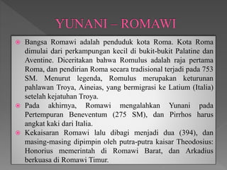  Bangsa Romawi adalah penduduk kota Roma. Kota Roma
dimulai dari perkampungan kecil di bukit-bukit Palatine dan
Aventine. Diceritakan bahwa Romulus adalah raja pertama
Roma, dan pendirian Roma secara tradisional terjadi pada 753
SM. Menurut legenda, Romulus merupakan keturunan
pahlawan Troya, Aineias, yang bermigrasi ke Latium (Italia)
setelah kejatuhan Troya.
 Pada akhirnya, Romawi mengalahkan Yunani pada
Pertempuran Beneventum (275 SM), dan Pirrhos harus
angkat kaki dari Italia.
 Kekaisaran Romawi lalu dibagi menjadi dua (394), dan
masing-masing dipimpin oleh putra-putra kaisar Theodosius:
Honorius memerintah di Romawi Barat, dan Arkadius
berkuasa di Romawi Timur.
 