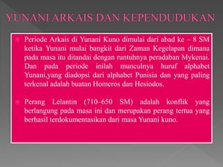  Periode Arkais di Yunani Kuno dimulai dari abad ke – 8 SM
ketika Yunani mulai bangkit dari Zaman Kegelapan dimana
pada masa itu ditandai dengan runtuhnya peradaban Mykenai.
Dan pada periode inilah munculnya huruf alphabet
Yunani,yang diadopsi dari alphabet Punisia dan yang paling
terkenal adalah buatan Homeros dan Hesiodos.
 Perang Lelantin (710–650 SM) adalah konflik yang
berlangung pada masa ini dan merupakan perang tertua yang
berhasil terdokumentasikan dari masa Yunani kuno.
 