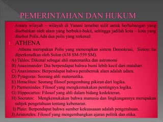 Antara wilayah – wilayah di Yunani tersebut sulit untuk berhubungan yang
disebabkan oleh alam yang berbukit-bukit, sehingga jadilah kota – kota yang
disebut Polis.Ada dua polis yang terkenal:
1. ATHENA
Athena merupakan Polis yang menerapkan sistem Demokrasi. Sistem itu
diperkenalkan oleh Solon (638 SM-559 SM).
A) Tahles: Dikenal sebagai ahli matematika dan astronomi
B) Anaximander: Dia berpendapat bahwa bumi lebih kecil dari matahari
C) Anaximenes: Berpendapat bahwa pembentuk alam adalah udara.
D) Pytagoras: Seorang ahli matematika.
E) Heraclitus: Seorang filosof pengembang pikiran dari logika.
F) Parmenindes: Filosof yang mengkemukakan pentingnya logika.
G) Hippocartus: Filosof yang ahli dalam bidang kedokteran.
H) Socrates: Mengkemukakan bahwa manusia dan lingkungannya merupakan
subjek pengetahuan tentang kebenaran.
I) Plato: Berpendapat bahwa sumber kekuasaaan adalah pengetahuan.
J) Aristoteles: Filosof yang mengembangkan ajaran politik dan etika.
 