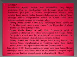 2. SPARTHA
Pemerintahan Spartha didasari oleh pemerintahan yang bergaya
militeristik. Pola ini diperkenalkan oleh Lycurgus tahun 625 SM.
Keberadaan polis-polis di Yunani mengakibatkan mereka saling
bersaing dalam memperebutkan hegemoni kekuasaan atas wilayah Yunani.
Sehingga tidaklah mengherankan apabila di Yunani selalu terjadi
peperangan di antara sesama polis-polis tersebut.
a. Perang Persia Yunani I (492 SM). Peperangan antara Yunani dan
Persia tidak terjadi karena armada tempur Persia dihancurkan oleh badai
dan terpaksa harus pulang kembali.
b. Perang Persia Yunani II (490 SM). Pertempuran terjadi di
Marathon, pertempuran itu berhasil dimenangkan oleh bangsa Yunani.
Para prajurit Yunani harus lari sepanjang 42 km antara Marathon dan
Athena dalam rangka berkonsolidasi dan meminta bantuan.
c. Perang Yunani dan Persia III. Bangsa Persia datang kembali, dan
pasukan Yunani menghadapinya di Termopile. Persia dapat dipukul
mundur, namun Raja Spartha terbunuh dalam pertempuran itu.
Pada tahun 448 SM diadakan perdamaian antara Yunani dan Persia. Dengan
menangnya Yunani atas Persia, maka hal ini membuat kemajuan, seperti
pada kesenian dan ilmu pengetahuan serta adanya filosof – filosof.
 