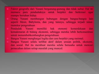  Faktor geografis dari Yunani bergunung-gunung dan tidak subur. Hal ini
memacu para penduduknya untuk berpikir dan berkreasi agar
mampu bertahan hidup.
 Orang Yunani membangun hubungan dengan bangsa-bangsa lain
seperti Mesir, Babylonia, dan yang lainnya, sehingga terjadi tukar-
menukar pengetahuan
 Penduduk Yunani memiliki hak otonomi kemerdekaan dan
kemakmuran di bidang ekonomi, sehingga mereka lebih berkonsentrasi
untuk menumbuhkembangkan pengetahuan.
 Bangsa Yunani menghargai logika dan cara berpikir yang rasional.
 Bangsa Yunani selalu terlibat aktif dalam urusan politik, ekonomi,
dan sosial. Hal itu membuat mereka selalu berusaha untuk mencari
pemecahan dalam setiap masalah yang muncul.
 