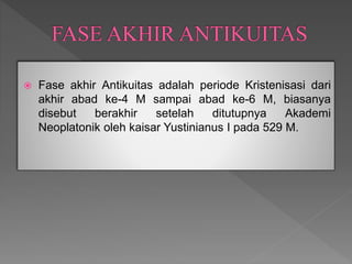  Fase akhir Antikuitas adalah periode Kristenisasi dari
akhir abad ke-4 M sampai abad ke-6 M, biasanya
disebut berakhir setelah ditutupnya Akademi
Neoplatonik oleh kaisar Yustinianus I pada 529 M.
 