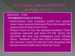 ABAD KE – 5 SM
 PEMBERONTAKAN IONIA
 Pemberontakan Ionia merupakan konflik besar pertama
antara Yunani melawan Kekaisaran Persia, dan menjadi fase
pertama dalam Perang Yunani-Persia.
 Wilayah Yunani di Asia dan kepulauan-kepulauan Yunani
selanjutnya menyerah pada tahun 510 SM. Mereka lalu
diperintah oleh tiran yang bertanggung jawab terhadap
Darius. Ketakutan Yunani akan Persia semakin menguat,
dan intervensi Yunani di Ionia dan Lydia merupakan batu
loncatan menuju konflik antara Persia dan Yunani.
 