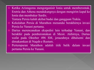  Ketika Aristagoras mengorganisir Ionia untuk memberontak,
Eretria dan Athena mendukungnya dengan mengirim kapal ke
Ionia dan membakar Sardis.
Tentara Persia kalah akibat badai dan gangguan Trakia.
 Kekalahan Persia di Marathon menandai berakhirnya invasi
Persia ke Yunani pertama.
 Darius merencanakan ekspedisi lain terhadap Yunani, dan
berakhir pada pemberontakan di Mesir. Akhirnya, Darius
wafat pada Oktober 496 SM, jenazahnya dibalsemi dan
dimakamkan di Naqsh-e Rustam.
 Pertempuran Marathon adalah titik balik dalam invasi
pertama Persia ke Yunani.
 