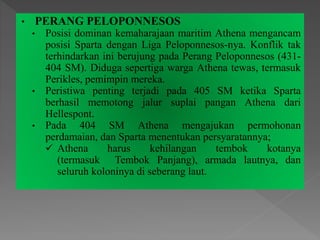 • PERANG PELOPONNESOS
• Posisi dominan kemaharajaan maritim Athena mengancam
posisi Sparta dengan Liga Peloponnesos-nya. Konflik tak
terhindarkan ini berujung pada Perang Peloponnesos (431-
404 SM). Diduga sepertiga warga Athena tewas, termasuk
Perikles, pemimpin mereka.
• Peristiwa penting terjadi pada 405 SM ketika Sparta
berhasil memotong jalur suplai pangan Athena dari
Hellespont.
• Pada 404 SM Athena mengajukan permohonan
perdamaian, dan Sparta menentukan persyaratannya;
 Athena harus kehilangan tembok kotanya
(termasuk Tembok Panjang), armada lautnya, dan
seluruh koloninya di seberang laut.
 