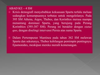 ABAD KE – 4 SM
 Krisis demografi menyebabkan kekuasaan Sparta terlalu meluas
sedangkan kemampuannya terbatas untuk mengelolanya. Pada
395 SM Athena, Argos, Thebes, dan Korinthos merasa mampu
menantang dominasi Sparta, yang berujung pada Perang
Korinthios (395-387 SM). Perang ini berakhir dengan status
quo, dengan diselingi intervensi Persia atas nama Sparta.
 Dalam Pertempuran Mantinea pada tahun 362 SM melawan
Sparta dan sekutunya, Thebes kehilangan pemimpin pentingnya,
Epamonides, meskipun mereka meraih kemenangan.
 